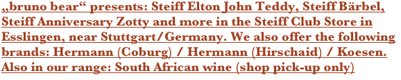 „bruno bear“ presents: Steiff Elton John Teddy, Steiff Bärbel, Steiff Anniversary Zotty and more in the Steiff Club Store in Esslingen, near Stuttgart/Germany. We also offer the following brands: Hermann (Coburg) / Hermann (Hirschaid) / Koesen. Also in our range: South African wine (shop pick-up only)